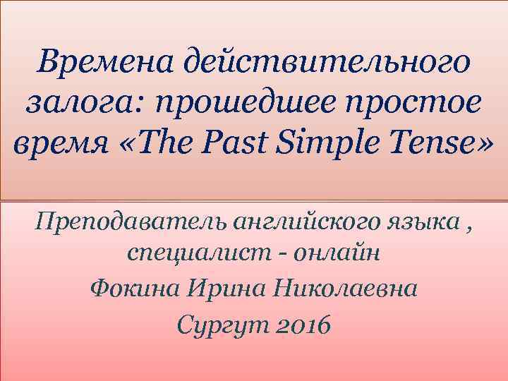 Времена действительного залога: прошедшее простое время «The Past Simple Tense» Преподаватель английского языка ,