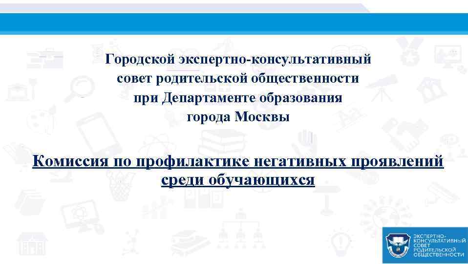 Городской экспертно-консультативный совет родительской общественности при Департаменте образования города Москвы Комиссия по профилактике негативных