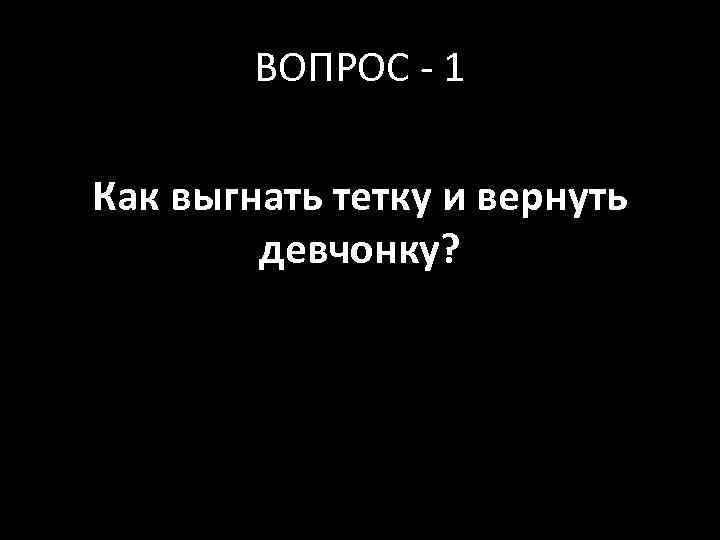 ВОПРОС - 1 Как выгнать тетку и вернуть девчонку? 