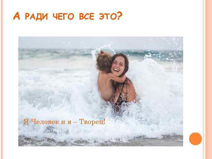 А РАДИ ЧЕГО ВСЕ ЭТО? Я Человек и я – Творец! 