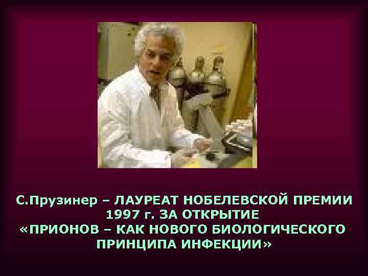 С. Прузинер – ЛАУРЕАТ НОБЕЛЕВСКОЙ ПРЕМИИ 1997 г. ЗА ОТКРЫТИЕ «ПРИОНОВ – КАК НОВОГО