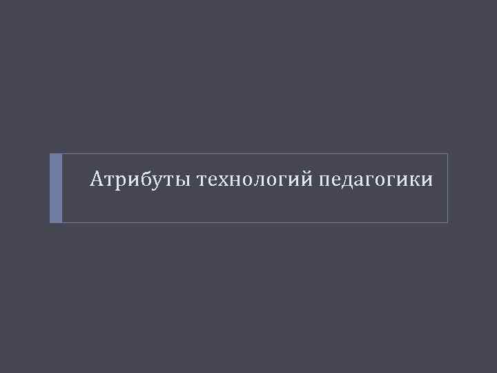 Атрибуты технологий педагогики 