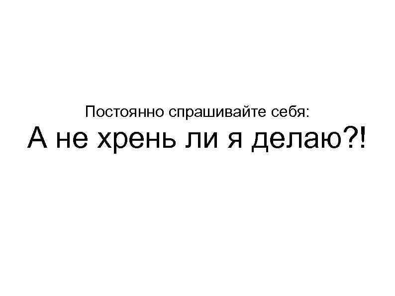 Постоянно спрашивайте себя: А не хрень ли я делаю? ! 