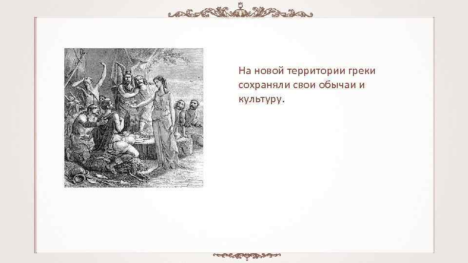 На новой территории греки сохраняли свои обычаи и культуру. 