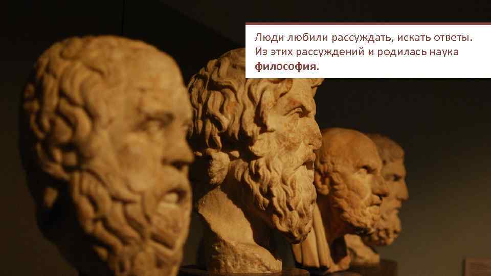 Люди любили рассуждать, искать ответы. Из этих рассуждений и родилась наука философия. 