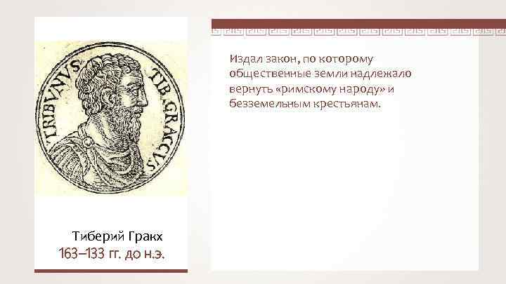 Издал закон, по которому общественные земли надлежало вернуть «римскому народу» и безземельным крестьянам. Тиберий