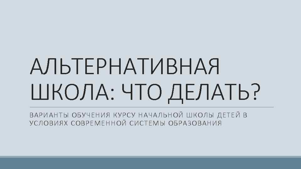 АЛЬТЕРНАТИВНАЯ ШКОЛА: ЧТО ДЕЛАТЬ? ВАРИАНТЫ ОБУЧЕНИЯ КУРСУ НАЧАЛЬНОЙ ШКОЛЫ ДЕТЕЙ В УСЛОВИЯХ СОВРЕМЕННОЙ СИСТЕМЫ