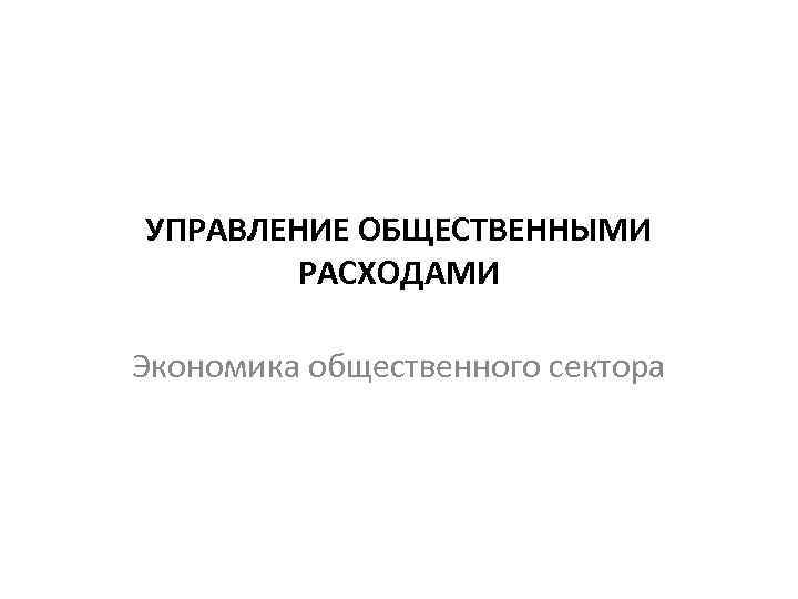 УПРАВЛЕНИЕ ОБЩЕСТВЕННЫМИ РАСХОДАМИ Экономика общественного сектора 