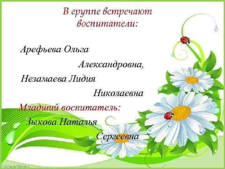 В группе встречают воспитатели: Арефьева Ольга Александровна, Незамаева Лидия Николаевна Младший воспитатель: Зыкова Наталья