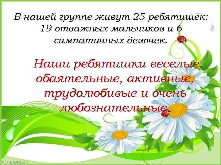 В нашей группе живут 25 ребятишек: 19 отважных мальчиков и 6 симпатичных девочек. Наши