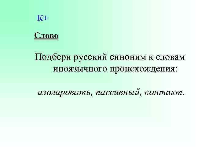 К+ Слово Подбери русский синоним к словам иноязычного происхождения: изолировать, пассивный, контакт. 