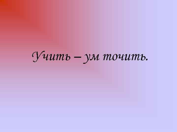 Учить – ум точить. 