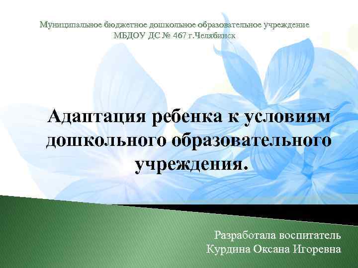 Муниципальное бюджетное дошкольное образовательное учреждение МБДОУ ДС № 467 г. Челябинск Адаптация ребенка к