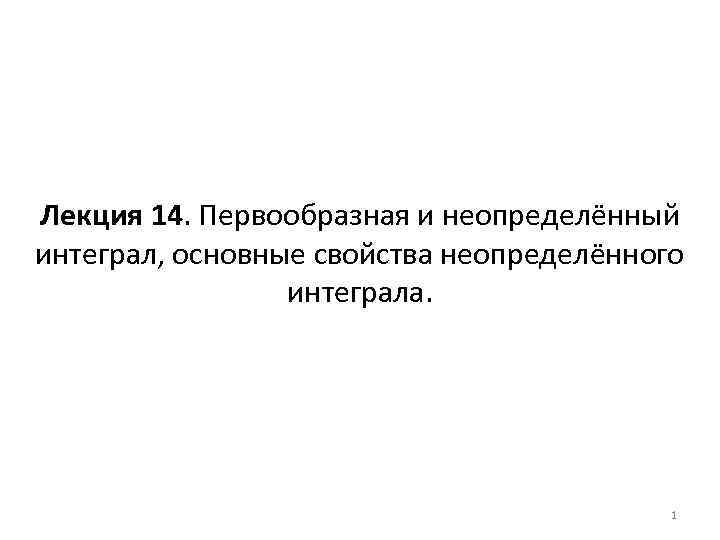 Лекция 14. Первообразная и неопределённый интеграл, основные свойства неопределённого интеграла. 1 