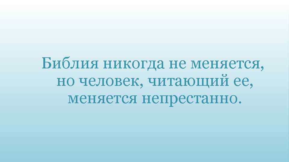 Библия никогда не меняется, но человек, читающий ее, меняется непрестанно. 