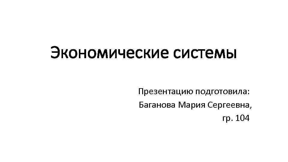 Экономические системы Презентацию подготовила: Баганова Мария Сергеевна, гр. 104 