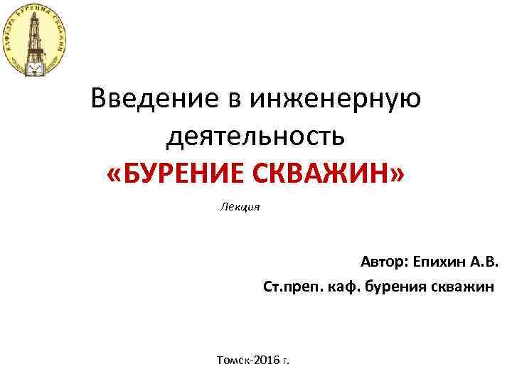 Введение в инженерную деятельность «БУРЕНИЕ СКВАЖИН» Лекция Автор: Епихин А. В. Ст. преп. каф.