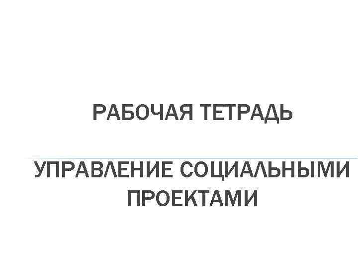 РАБОЧАЯ ТЕТРАДЬ УПРАВЛЕНИЕ СОЦИАЛЬНЫМИ ПРОЕКТАМИ 