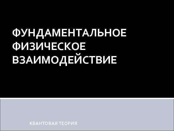 ФУНДАМЕНТАЛЬНОЕ ФИЗИЧЕСКОЕ ВЗАИМОДЕЙСТВИЕ КВАНТОВАЯ ТЕОРИЯ 