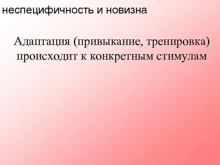неспецифичность и новизна Адаптация (привыкание, тренировка) происходит к конкретным стимулам 