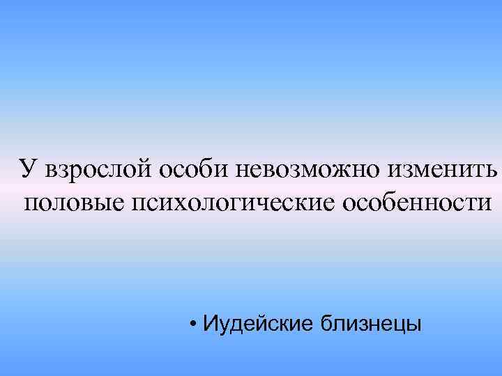 У взрослой особи невозможно изменить половые психологические особенности • Иудейские близнецы 