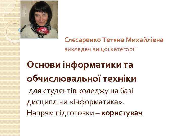 Слєсаренко Тетяна Михайлівна викладач вищої категорії Основи інформатики та обчислювальної техніки для студентів коледжу