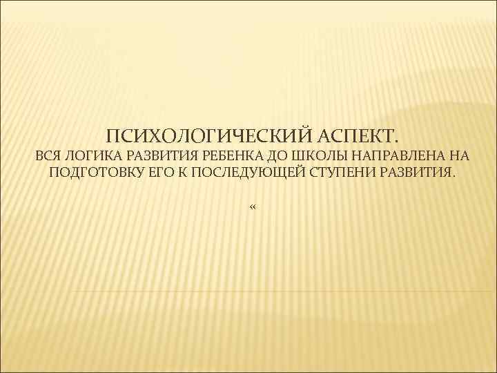 ПСИХОЛОГИЧЕСКИЙ АСПЕКТ. ВСЯ ЛОГИКА РАЗВИТИЯ РЕБЕНКА ДО ШКОЛЫ НАПРАВЛЕНА НА ПОДГОТОВКУ ЕГО К ПОСЛЕДУЮЩЕЙ