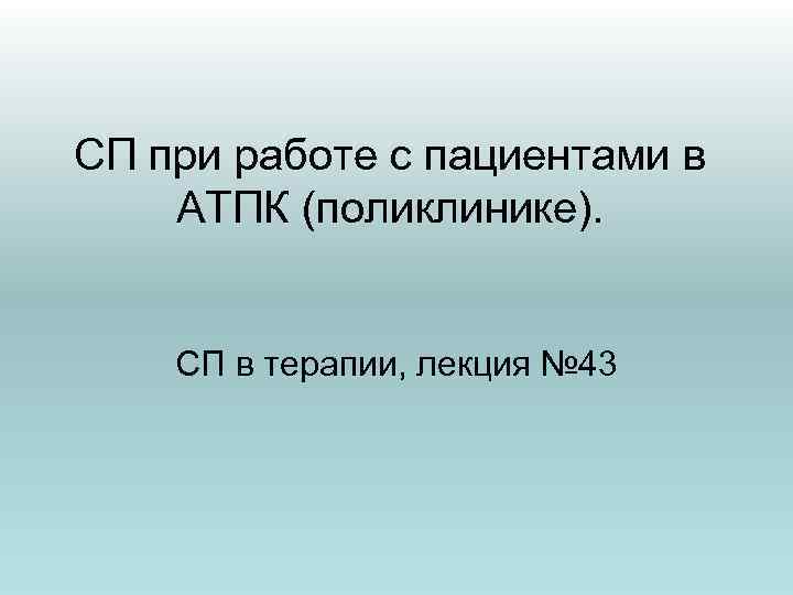 СП при работе с пациентами в АТПК (поликлинике). СП в терапии, лекция № 43