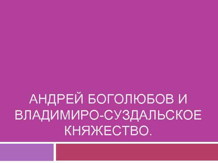 АНДРЕЙ БОГОЛЮБОВ И ВЛАДИМИРО-СУЗДАЛЬСКОЕ КНЯЖЕСТВО. 