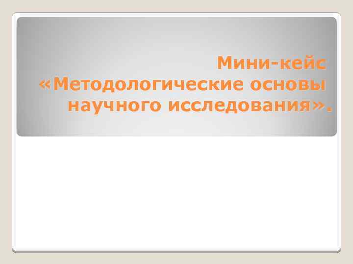 Мини-кейс «Методологические основы научного исследования» . 