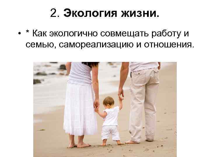 2. Экология жизни. • * Как экологично совмещать работу и семью, самореализацию и отношения.