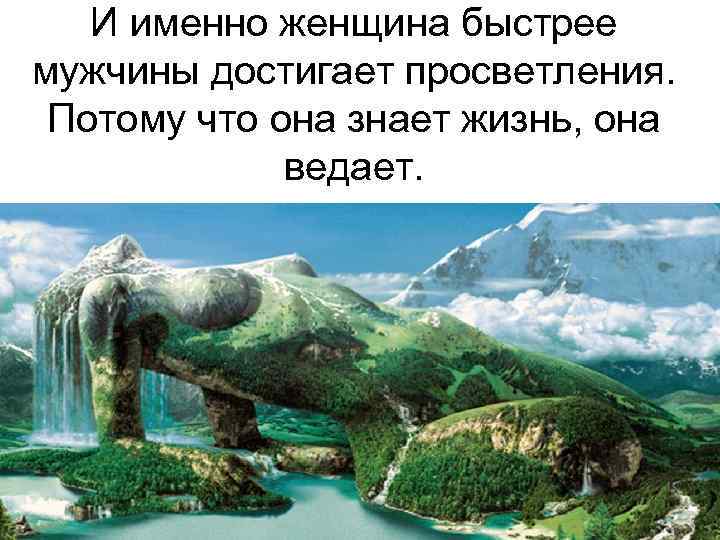 И именно женщина быстрее мужчины достигает просветления. Потому что она знает жизнь, она ведает.