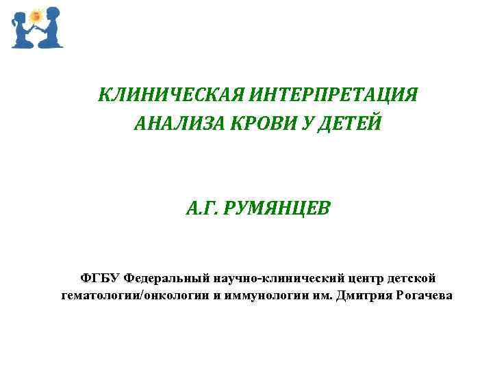 КЛИНИЧЕСКАЯ ИНТЕРПРЕТАЦИЯ АНАЛИЗА КРОВИ У ДЕТЕЙ А. Г. РУМЯНЦЕВ ФГБУ Федеральный научно-клинический центр детской