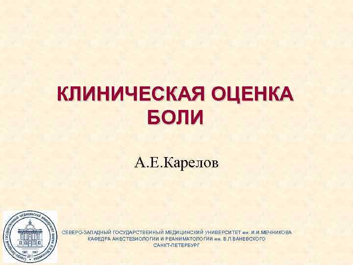 КЛИНИЧЕСКАЯ ОЦЕНКА БОЛИ А. Е. Карелов СЕВЕРО-ЗАПАДНЫЙ ГОСУДАРСТВЕННЫЙ МЕДИЦИНСКИЙ УНИВЕРСИТЕТ им. И. И. МЕЧНИКОВА