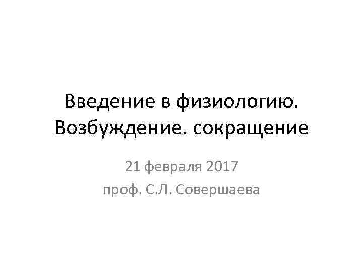 Введение в физиологию. Возбуждение. сокращение 21 февраля 2017 проф. С. Л. Совершаева 