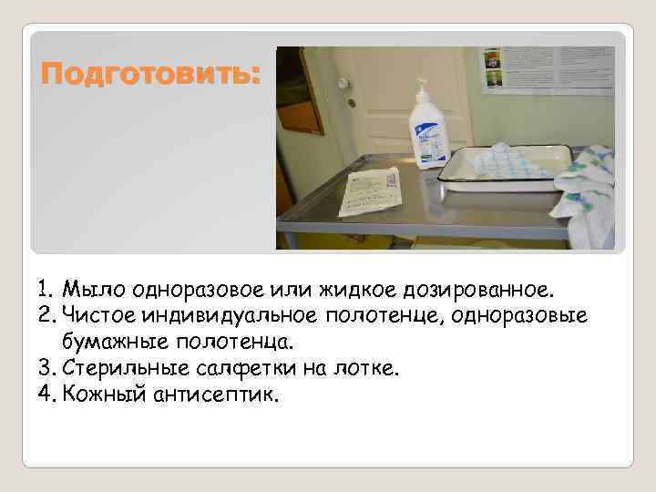 Подготовить: 1. Мыло одноразовое или жидкое дозированное. 2. Чистое индивидуальное полотенце, одноразовые бумажные полотенца.