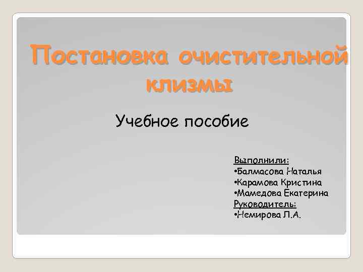 Постановка очистительной клизмы Учебное пособие Выполнили: • Балмасова Наталья • Карамова Кристина • Мамедова