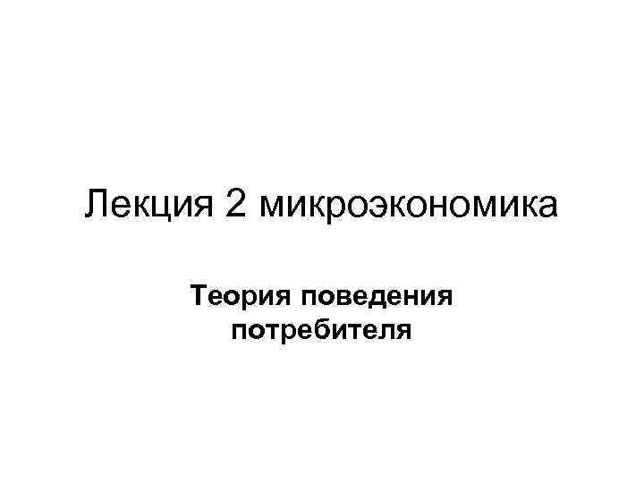 Лекция 2 микроэкономика Теория поведения потребителя 