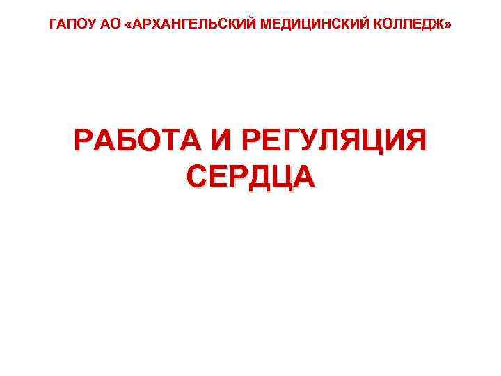 ГАПОУ АО «АРХАНГЕЛЬСКИЙ МЕДИЦИНСКИЙ КОЛЛЕДЖ» РАБОТА И РЕГУЛЯЦИЯ СЕРДЦА 