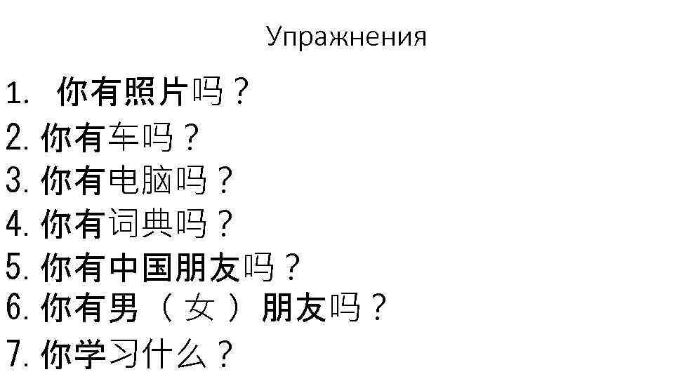 Упражнения 1. 你有照片吗？ 2. 你有车吗？ 3. 你有电脑吗？ 4. 你有词典吗？ 5. 你有中国朋友吗？ 6. 你有男（ 女