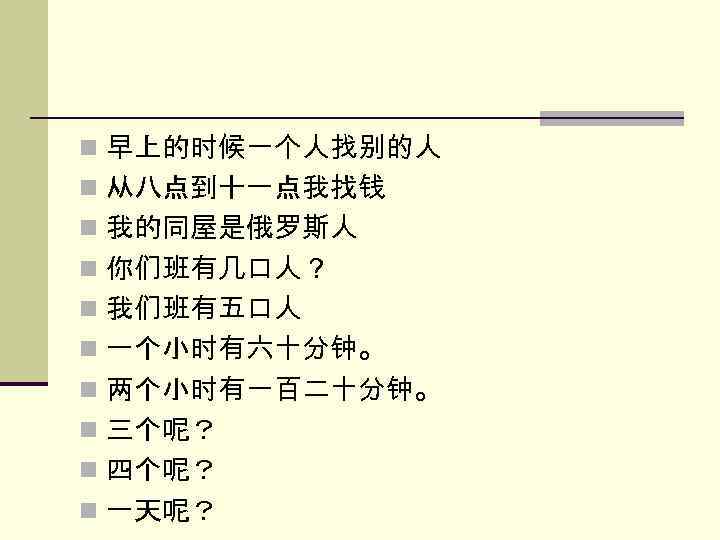 n 早上的时候一个人找别的人 n 从八点到十一点我找钱 n 我的同屋是俄罗斯人 n 你们班有几口人？ n 我们班有五口人 n 一个小时有六十分钟。 n 两个小时有一百二十分钟。
