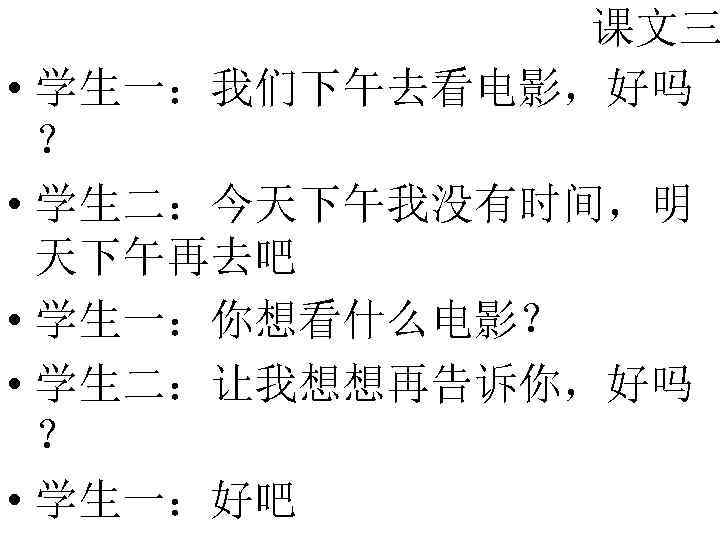 课文三 • 学生一：我们下午去看电影，好吗 ？ • 学生二：今天下午我没有时间，明 天下午再去吧 • 学生一：你想看什么电影？ • 学生二：让我想想再告诉你，好吗 ？ • 学生一：好吧