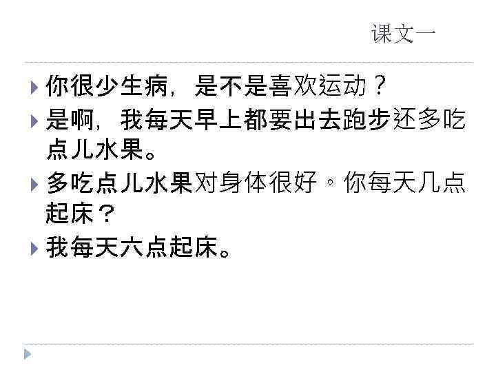 课文一 你很少生病，是不是喜欢运动？ 是啊，我每天早上都要出去跑步还多吃 点儿水果。 多吃点儿水果对身体很好。你每天几点 起床？ 我每天六点起床。 