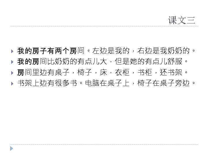 课文三 我的房子有两个房间。左边是我的，右边是我奶奶的。 我的房间比奶奶的有点儿大，但是她的有点儿舒服。 房间里边有桌子，椅子，床，衣柜，书柜，还书架。 书架上边有很多书。电脑在桌子上，椅子在桌子旁边。 
