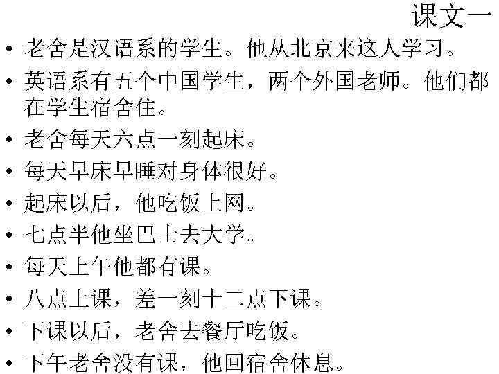 课文一 • 老舍是汉语系的学生。他从北京来这人学习。 • 英语系有五个中国学生，两个外国老师。他们都 在学生宿舍住。 • 老舍每天六点一刻起床。 • 每天早床早睡对身体很好。 • 起床以后，他吃饭上网。 • 七点半他坐巴士去大学。
