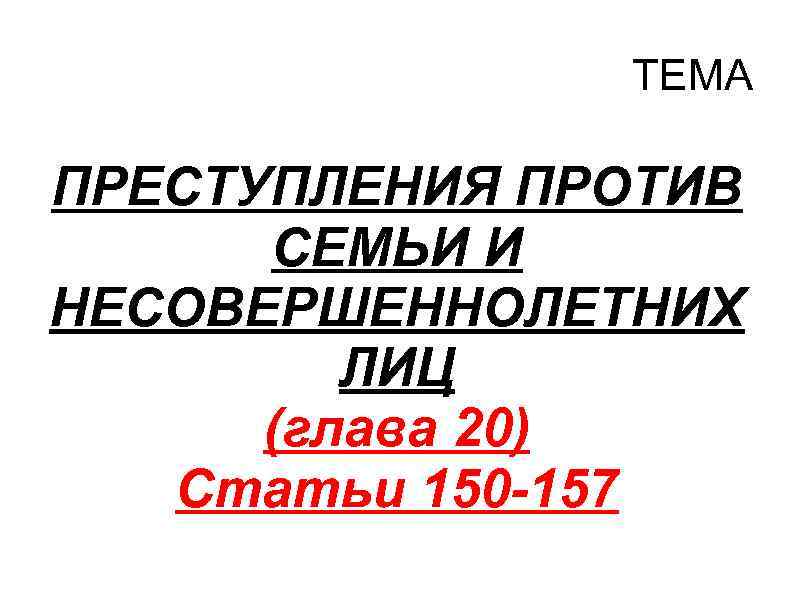 ТЕМА ПРЕСТУПЛЕНИЯ ПРОТИВ СЕМЬИ И НЕСОВЕРШЕННОЛЕТНИХ ЛИЦ (глава 20) Статьи 150 -157 