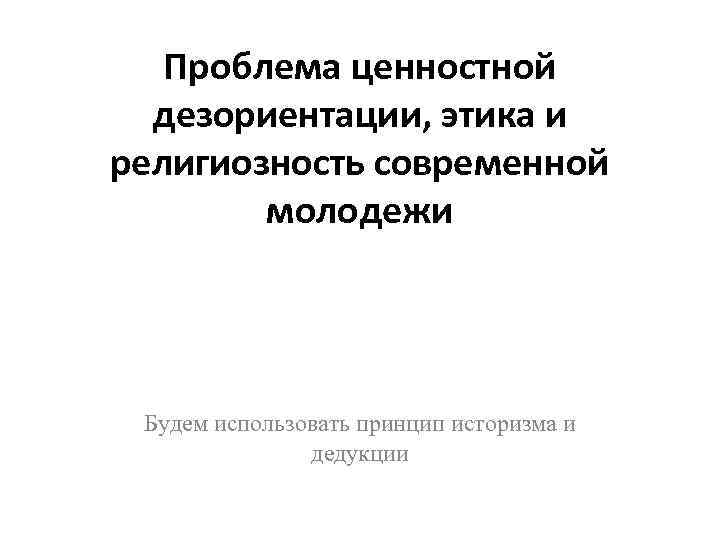 Проблема ценностной дезориентации, этика и религиозность современной молодежи Будем использовать принцип историзма и дедукции