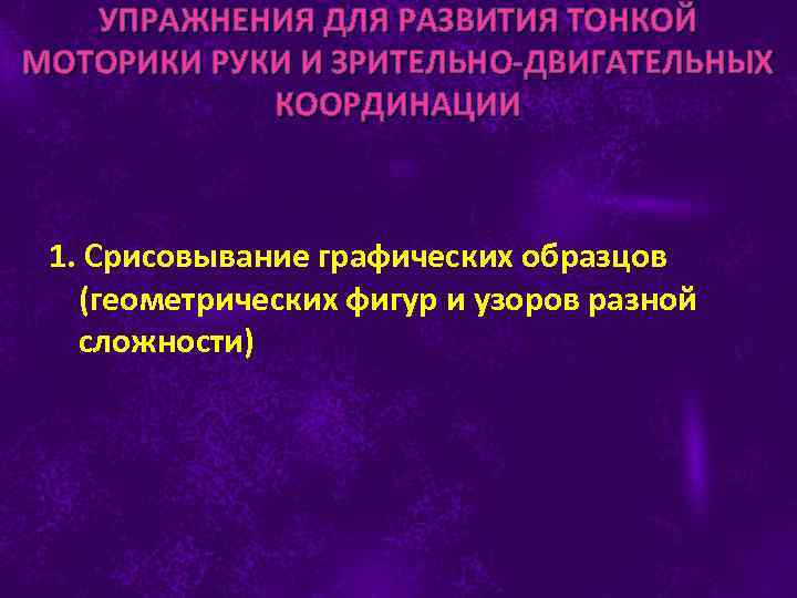 УПРАЖНЕНИЯ ДЛЯ РАЗВИТИЯ ТОНКОЙ МОТОРИКИ РУКИ И ЗРИТЕЛЬНО-ДВИГАТЕЛЬНЫХ КООРДИНАЦИИ 1. Срисовывание графических образцов (геометрических