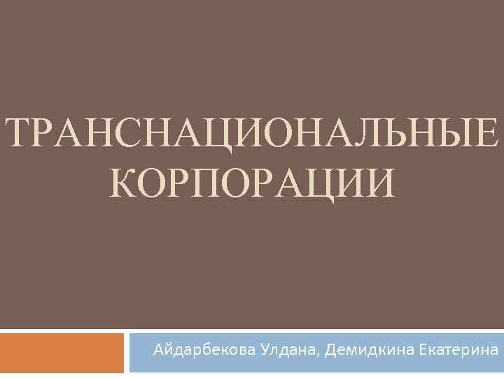 ТРАНСНАЦИОНАЛЬНЫЕ КОРПОРАЦИИ Айдарбекова Улдана, Демидкина Екатерина 