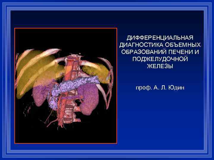 ДИФФЕРЕНЦИАЛЬНАЯ ДИАГНОСТИКА ОБЪЕМНЫХ ОБРАЗОВАНИЙ ПЕЧЕНИ И ПОДЖЕЛУДОЧНОЙ ЖЕЛЕЗЫ проф. А. Л. Юдин 